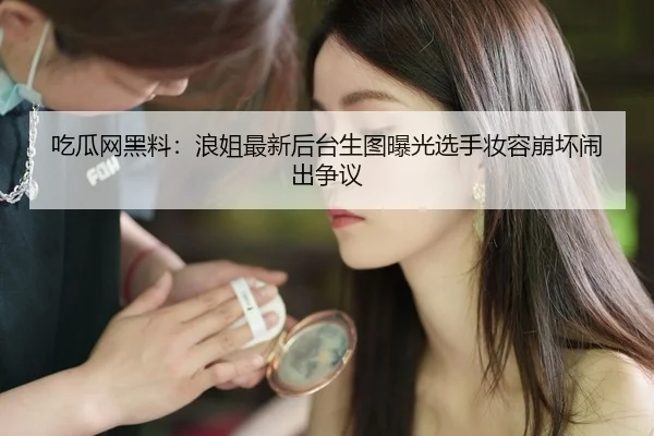 吃瓜网黑料：浪姐最新后台生图曝光选手妆容崩坏闹出争议